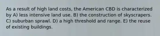 As a result of high land costs, the American CBD is characterized by A) less intensive land use. B) the construction of skyscrapers. C) suburban sprawl. D) a high threshold and range. E) the reuse of existing buildings.