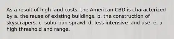 As a result of high land costs, the American CBD is characterized by a. the reuse of existing buildings. b. the construction of skyscrapers. c. suburban sprawl. d. less intensive land use. e. a high threshold and range.