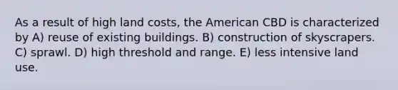 As a result of high land costs, the American CBD is characterized by A) reuse of existing buildings. B) construction of skyscrapers. C) sprawl. D) high threshold and range. E) less intensive land use.