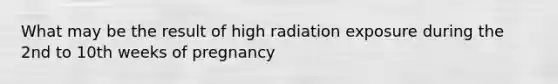 What may be the result of high radiation exposure during the 2nd to 10th weeks of pregnancy