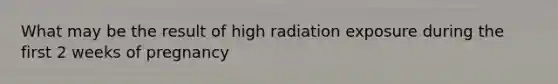 What may be the result of high radiation exposure during the first 2 weeks of pregnancy