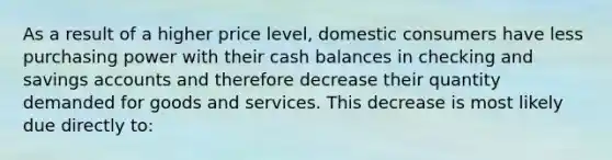 As a result of a higher price level, domestic consumers have less purchasing power with their cash balances in checking and savings accounts and therefore decrease their quantity demanded for goods and services. This decrease is most likely due directly to: