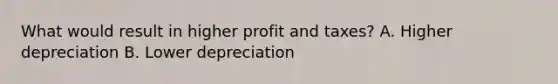 What would result in higher profit and taxes? A. Higher depreciation B. Lower depreciation