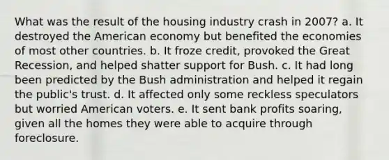 What was the result of the housing industry crash in 2007? a. It destroyed the American economy but benefited the economies of most other countries. b. It froze credit, provoked the Great Recession, and helped shatter support for Bush. c. It had long been predicted by the Bush administration and helped it regain the public's trust. d. It affected only some reckless speculators but worried American voters. e. It sent bank profits soaring, given all the homes they were able to acquire through foreclosure.