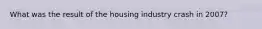 What was the result of the housing industry crash in 2007?