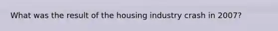 What was the result of the housing industry crash in 2007?