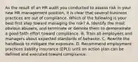 As the result of an HR audit you conducted to assess risk in your new HR management position, it is clear that several business practices are out of compliance. Which of the following is your best first step toward managing the risk? A. Identify the most obvious abusers, and terminate or demote them to demonstrate a good faith effort toward compliance. B. Train all employees and managers about expected standards of behavior. C. Rewrite the handbook to mitigate the exposure. D. Recommend employment practices liability insurance (EPLI) until an action plan can be defined and executed toward compliance.