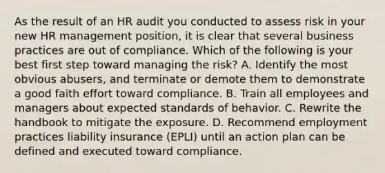 As the result of an HR audit you conducted to assess risk in your new HR management position, it is clear that several business practices are out of compliance. Which of the following is your best first step toward managing the risk? A. Identify the most obvious abusers, and terminate or demote them to demonstrate a good faith effort toward compliance. B. Train all employees and managers about expected standards of behavior. C. Rewrite the handbook to mitigate the exposure. D. Recommend employment practices liability insurance (EPLI) until an action plan can be defined and executed toward compliance.