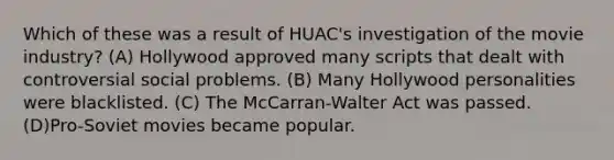 Which of these was a result of HUAC's investigation of the movie industry? (A) Hollywood approved many scripts that dealt with controversial social problems. (B) Many Hollywood personalities were blacklisted. (C) The McCarran-Walter Act was passed. (D)Pro-Soviet movies became popular.