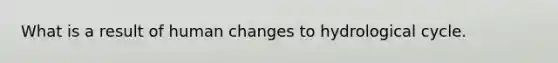 What is a result of human changes to hydrological cycle.