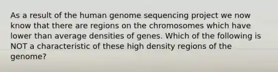 As a result of the human genome sequencing project we now know that there are regions on the chromosomes which have lower than average densities of genes. Which of the following is NOT a characteristic of these high density regions of the genome?