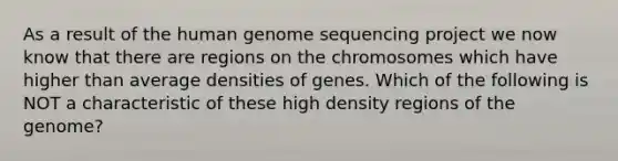 As a result of the human genome sequencing project we now know that there are regions on the chromosomes which have higher than average densities of genes. Which of the following is NOT a characteristic of these high density regions of the genome?