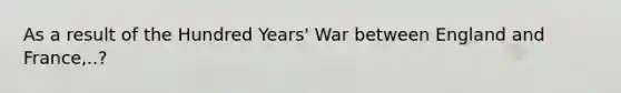 As a result of the Hundred Years' War between England and France,..?