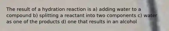 The result of a hydration reaction is a) adding water to a compound b) splitting a reactant into two components c) water as one of the products d) one that results in an alcohol