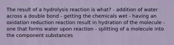 The result of a hydrolysis reaction is what? - addition of water across a double bond - getting the chemicals wet - having an oxidation reduction reaction result in hydration of the molecule - one that forms water upon reaction - splitting of a molecule into the component substances