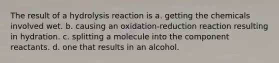 The result of a hydrolysis reaction is a. getting the chemicals involved wet. b. causing an oxidation-reduction reaction resulting in hydration. c. splitting a molecule into the component reactants. d. one that results in an alcohol.