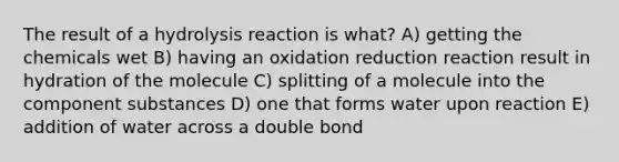 The result of a hydrolysis reaction is what? A) getting the chemicals wet B) having an oxidation reduction reaction result in hydration of the molecule C) splitting of a molecule into the component substances D) one that forms water upon reaction E) addition of water across a double bond