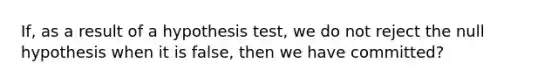 If, as a result of a hypothesis test, we do not reject the null hypothesis when it is false, then we have committed?