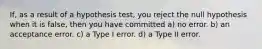 If, as a result of a hypothesis test, you reject the null hypothesis when it is false, then you have committed a) no error. b) an acceptance error. c) a Type I error. d) a Type II error.