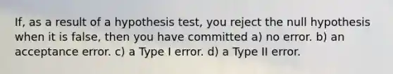 If, as a result of a hypothesis test, you reject the null hypothesis when it is false, then you have committed a) no error. b) an acceptance error. c) a Type I error. d) a Type II error.