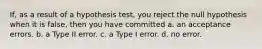 If, as a result of a hypothesis test, you reject the null hypothesis when it is false, then you have committed a. an acceptance errors. b. a Type II error. c. a Type I error. d. no error.