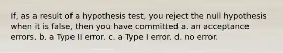 If, as a result of a hypothesis test, you reject the null hypothesis when it is false, then you have committed a. an acceptance errors. b. a Type II error. c. a Type I error. d. no error.