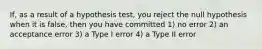 If, as a result of a hypothesis test, you reject the null hypothesis when it is false, then you have committed 1) no error 2) an acceptance error 3) a Type I error 4) a Type II error