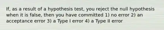 If, as a result of a hypothesis test, you reject the null hypothesis when it is false, then you have committed 1) no error 2) an acceptance error 3) a Type I error 4) a Type II error