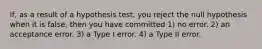 If, as a result of a hypothesis test, you reject the null hypothesis when it is false, then you have committed 1) no error. 2) an acceptance error. 3) a Type I error. 4) a Type II error.