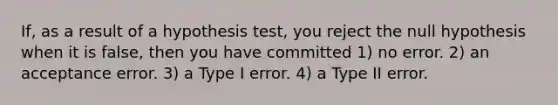 If, as a result of a hypothesis test, you reject the null hypothesis when it is false, then you have committed 1) no error. 2) an acceptance error. 3) a Type I error. 4) a Type II error.