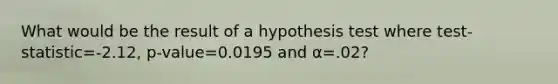 What would be the result of a hypothesis test where test-statistic=-2.12, p-value=0.0195 and α=.02?