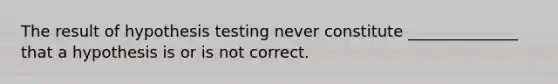 The result of hypothesis testing never constitute ______________ that a hypothesis is or is not correct.