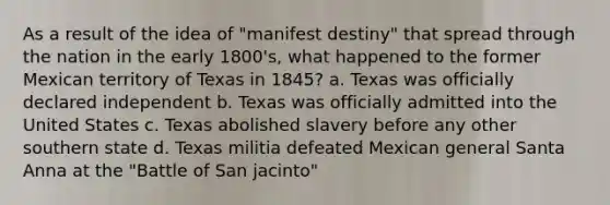 As a result of the idea of "manifest destiny" that spread through the nation in the early 1800's, what happened to the former Mexican territory of Texas in 1845? a. Texas was officially declared independent b. Texas was officially admitted into the United States c. Texas abolished slavery before any other southern state d. Texas militia defeated Mexican general Santa Anna at the "Battle of San jacinto"