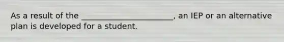 As a result of the _______________________, an IEP or an alternative plan is developed for a student.