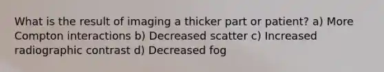 What is the result of imaging a thicker part or patient? a) More Compton interactions b) Decreased scatter c) Increased radiographic contrast d) Decreased fog