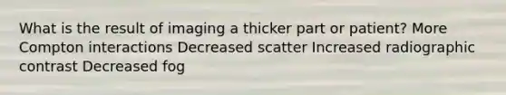 What is the result of imaging a thicker part or patient? More Compton interactions Decreased scatter Increased radiographic contrast Decreased fog