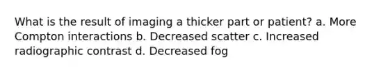 What is the result of imaging a thicker part or patient? a. More Compton interactions b. Decreased scatter c. Increased radiographic contrast d. Decreased fog