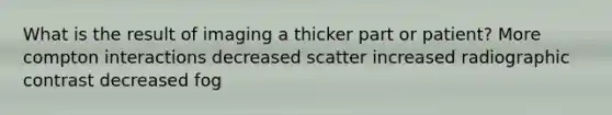 What is the result of imaging a thicker part or patient? More compton interactions decreased scatter increased radiographic contrast decreased fog