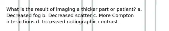 What is the result of imaging a thicker part or patient? a. Decreased fog b. Decreased scatter c. More Compton interactions d. Increased radiographic contrast