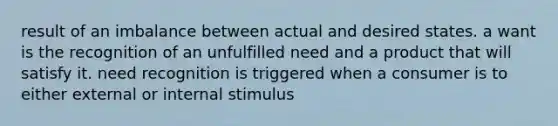 result of an imbalance between actual and desired states. a want is the recognition of an unfulfilled need and a product that will satisfy it. need recognition is triggered when a consumer is to either external or internal stimulus