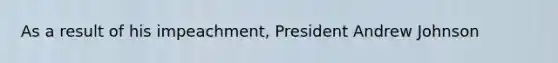 As a result of his impeachment, President Andrew Johnson