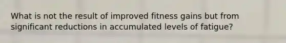 What is not the result of improved fitness gains but from significant reductions in accumulated levels of fatigue?