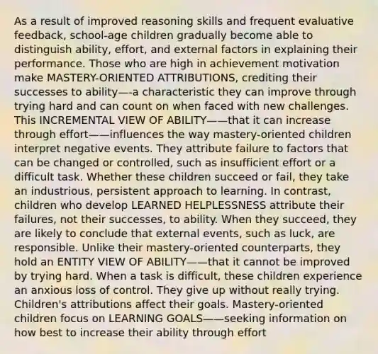 As a result of improved reasoning skills and frequent evaluative feedback, school-age children gradually become able to distinguish ability, effort, and external factors in explaining their performance. Those who are high in achievement motivation make MASTERY-ORIENTED ATTRIBUTIONS, crediting their successes to ability—-a characteristic they can improve through trying hard and can count on when faced with new challenges. This INCREMENTAL VIEW OF ABILITY——that it can increase through effort——influences the way mastery-oriented children interpret negative events. They attribute failure to factors that can be changed or controlled, such as insufficient effort or a difficult task. Whether these children succeed or fail, they take an industrious, persistent approach to learning. In contrast, children who develop LEARNED HELPLESSNESS attribute their failures, not their successes, to ability. When they succeed, they are likely to conclude that external events, such as luck, are responsible. Unlike their mastery-oriented counterparts, they hold an ENTITY VIEW OF ABILITY——that it cannot be improved by trying hard. When a task is difficult, these children experience an anxious loss of control. They give up without really trying. Children's attributions affect their goals. Mastery-oriented children focus on LEARNING GOALS——seeking information on how best to increase their ability through effort