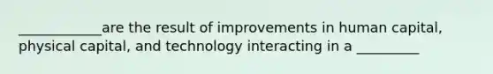 ____________are the result of improvements in human capital, physical capital, and technology interacting in a _________