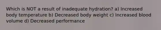 Which is NOT a result of inadequate hydration? a) Increased body temperature b) Decreased body weight c) Increased blood volume d) Decreased performance