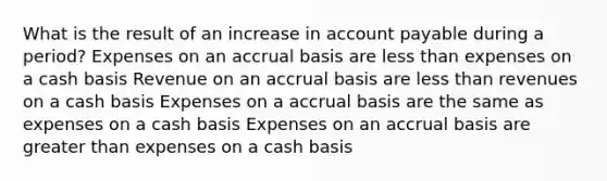 What is the result of an increase in account payable during a period? Expenses on an accrual basis are less than expenses on a cash basis Revenue on an accrual basis are less than revenues on a cash basis Expenses on a accrual basis are the same as expenses on a cash basis Expenses on an accrual basis are greater than expenses on a cash basis