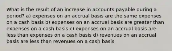 What is the result of an increase in accounts payable during a period? a) expenses on an accrual basis are the same expenses on a cash basis b) expenses on an accrual basis are greater than expenses on a cash basis c) expenses on an accrual basis are less than expenses on a cash basis d) revenues on an accrual basis are less than revenues on a cash basis