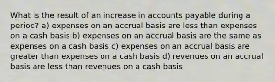 What is the result of an increase in accounts payable during a period? a) expenses on an accrual basis are less than expenses on a cash basis b) expenses on an accrual basis are the same as expenses on a cash basis c) expenses on an accrual basis are greater than expenses on a cash basis d) revenues on an accrual basis are less than revenues on a cash basis