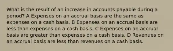 What is the result of an increase in accounts payable during a period? A Expenses on an accrual basis are the same as expenses on a cash basis. B Expenses on an accrual basis are less than expenses on a cash basis. C Expenses on an accrual basis are greater than expenses on a cash basis. D Revenues on an accrual basis are less than revenues on a cash basis.