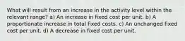 What will result from an increase in the activity level within the relevant range? a) An increase in fixed cost per unit. b) A proportionate increase in total fixed costs. c) An unchanged fixed cost per unit. d) A decrease in fixed cost per unit.